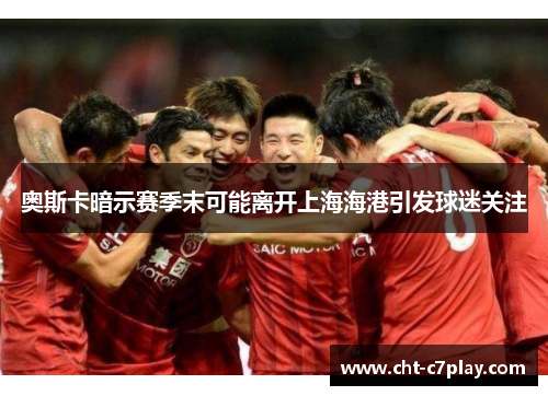 奥斯卡暗示赛季末可能离开上海海港引发球迷关注