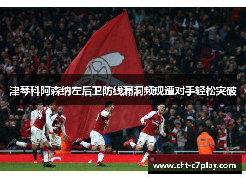 津琴科阿森纳左后卫防线漏洞频现遭对手轻松突破