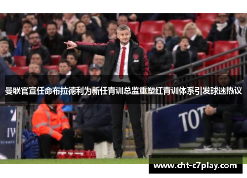 曼联官宣任命布拉德利为新任青训总监重塑红青训体系引发球迷热议